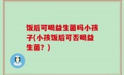 饭后可喝益生菌吗小孩子(小孩饭后可否喝益生菌？)