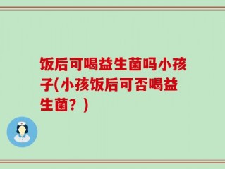 饭后可喝益生菌吗小孩子(小孩饭后可否喝益生菌？)