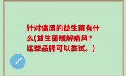 针对痛风的益生菌有什么(益生菌缓解痛风？这些品牌可以尝试。)