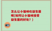 怎么让小猫咪吃益生菌呢(如何让小猫咪接受益生菌的好处？)