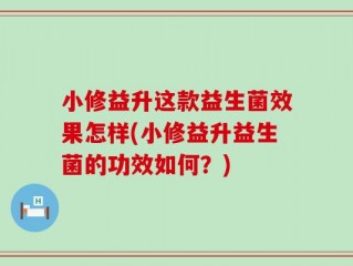 小修益升这款益生菌效果怎样(小修益升益生菌的功效如何？)