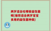两岁适合吃哪些益生菌呢(推荐适合两岁宝宝食用的益生菌种类)
