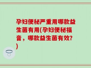 孕妇便秘严重用哪款益生菌有用(孕妇便秘福音，哪款益生菌有效？)