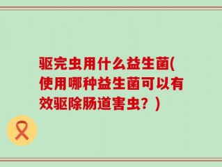 驱完虫用什么益生菌(使用哪种益生菌可以有效驱除肠道害虫？)