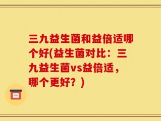 三九益生菌和益倍适哪个好(益生菌对比：三九益生菌vs益倍适，哪个更好？)