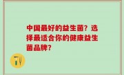中国最好的益生菌？选择最适合你的健康益生菌品牌？