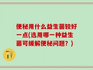 便秘用什么益生菌较好一点(选用哪一种益生菌可缓解便秘问题？)