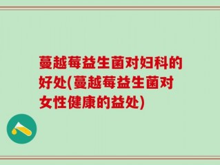 蔓越莓益生菌对妇科的好处(蔓越莓益生菌对女性健康的益处)