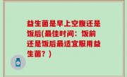 益生菌是早上空腹还是饭后(最佳时间：饭前还是饭后最适宜服用益生菌？)