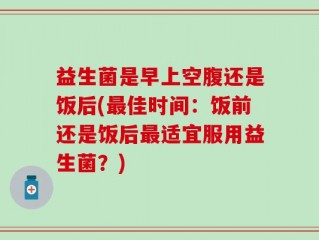 益生菌是早上空腹还是饭后(最佳时间：饭前还是饭后最适宜服用益生菌？)