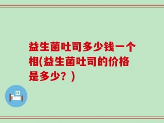 益生菌吐司多少钱一个相(益生菌吐司的价格是多少？)
