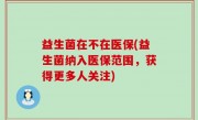 益生菌在不在医保(益生菌纳入医保范围，获得更多人关注)