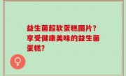 益生菌超软蛋糕图片？享受健康美味的益生菌蛋糕？
