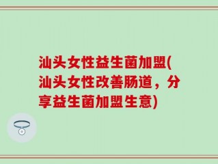 汕头女性益生菌加盟(汕头女性改善肠道，分享益生菌加盟生意)