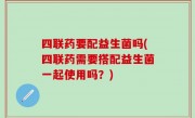 四联药要配益生菌吗(四联药需要搭配益生菌一起使用吗？)