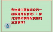 宠物益生菌和消炎药一起服用是否合适？？探讨宠物药物搭配使用的注意事项？