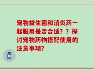 宠物益生菌和消炎药一起服用是否合适？？探讨宠物药物搭配使用的注意事项？