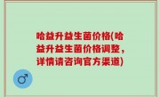 哈益升益生菌价格(哈益升益生菌价格调整，详情请咨询官方渠道)