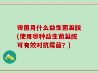 霉菌用什么益生菌凝胶(使用哪种益生菌凝胶可有效对抗霉菌？)