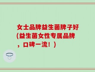 女士品牌益生菌牌子好(益生菌女性专属品牌，口碑一流！)