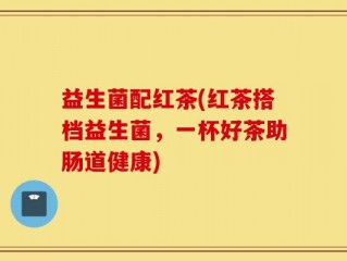 益生菌配红茶(红茶搭档益生菌，一杯好茶助肠道健康)