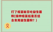 打了疫苗能否吃益生菌粉(接种疫苗后是否适合食用益生菌粉？)