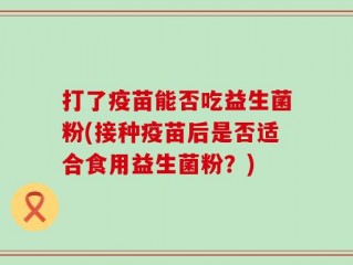 打了疫苗能否吃益生菌粉(接种疫苗后是否适合食用益生菌粉？)