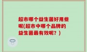 超市哪个益生菌好用些呢(超市中哪个品牌的益生菌最有效呢？)