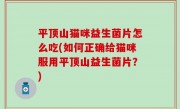 平顶山猫咪益生菌片怎么吃(如何正确给猫咪服用平顶山益生菌片？)
