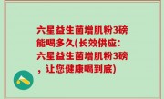 六星益生菌增肌粉3磅能喝多久(长效供应：六星益生菌增肌粉3磅，让您健康喝到底)