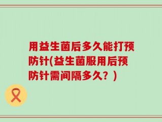 用益生菌后多久能打预防针(益生菌服用后预防针需间隔多久？)