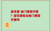 益生菌 幽门螺旋杆菌？益生菌能治幽门螺旋杆菌吗