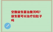空腹益生菌治腹泻吗？益生菌可以治疗拉肚子吗