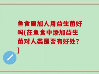 鱼食里加人用益生菌好吗(在鱼食中添加益生菌对人类是否有好处？)