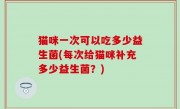 猫咪一次可以吃多少益生菌(每次给猫咪补充多少益生菌？)