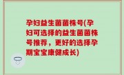 孕妇益生菌菌株号(孕妇可选择的益生菌菌株号推荐，更好的选择孕期宝宝康健成长)