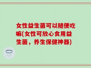 女性益生菌可以随便吃嘛(女性可放心食用益生菌，养生保健神器)