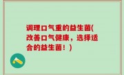调理口气重的益生菌(改善口气健康，选择适合的益生菌！)