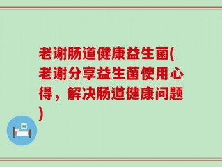 老谢肠道健康益生菌(老谢分享益生菌使用心得，解决肠道健康问题)
