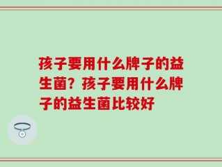孩子要用什么牌子的益生菌？孩子要用什么牌子的益生菌比较好
