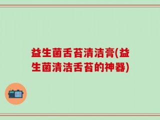 益生菌舌苔清洁膏(益生菌清洁舌苔的神器)