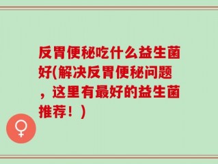 反胃便秘吃什么益生菌好(解决反胃便秘问题，这里有最好的益生菌推荐！)