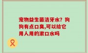 宠物益生菌洁牙水？狗狗有点口臭,可以给它用人用的漱口水吗