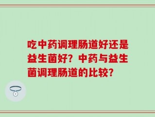 吃中药调理肠道好还是益生菌好？中药与益生菌调理肠道的比较？