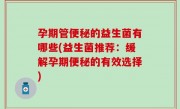 孕期管便秘的益生菌有哪些(益生菌推荐：缓解孕期便秘的有效选择)