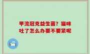 甲流冠克益生菌？猫咪吐了怎么办要不要紧呢