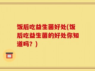 饭后吃益生菌好处(饭后吃益生菌的好处你知道吗？)