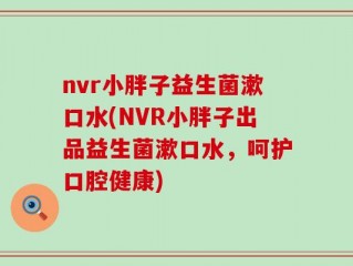 nvr小胖子益生菌漱口水(NVR小胖子出品益生菌漱口水，呵护口腔健康)