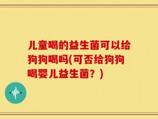 儿童喝的益生菌可以给狗狗喝吗(可否给狗狗喝婴儿益生菌？)