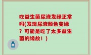 吃益生菌尿液发绿正常吗(发现尿液颜色变绿？可能是吃了太多益生菌的缘故！)